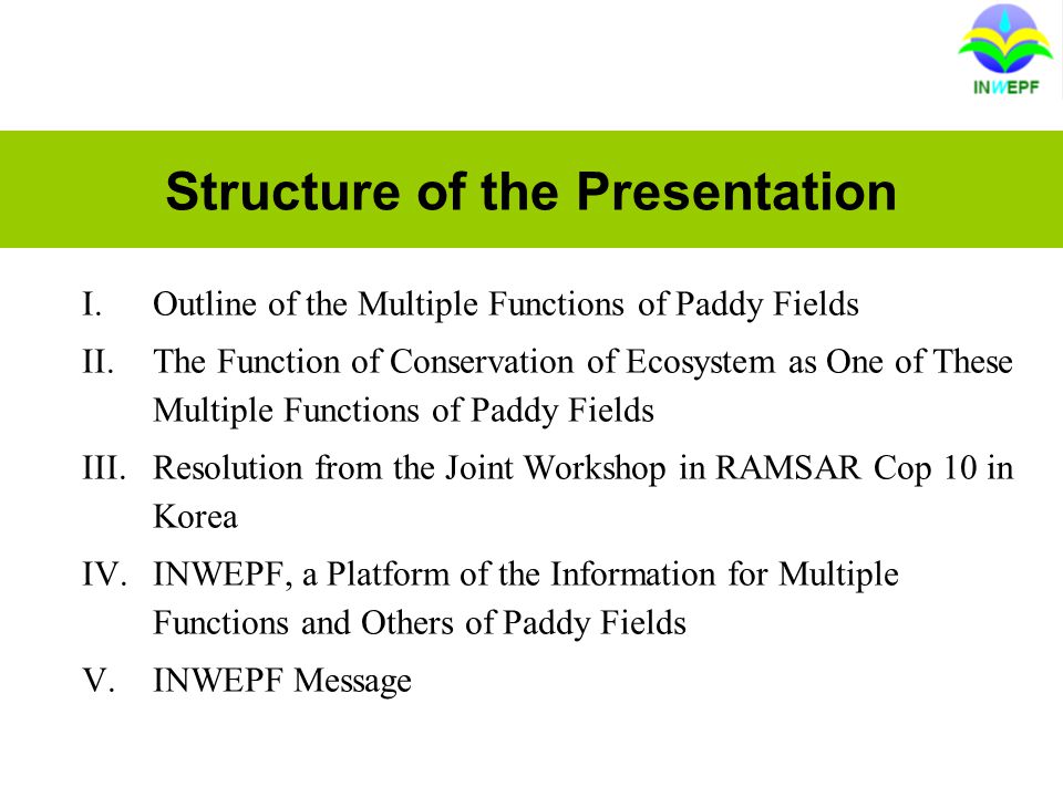 Structure of the Presentation I.Outline of the Multiple Functions of Paddy Fields II.The Function of Conservation of Ecosystem as One of These Multiple Functions of Paddy Fields III.Resolution from the Joint Workshop in RAMSAR Cop 10 in Korea IV.INWEPF, a Platform of the Information for Multiple Functions and Others of Paddy Fields V.INWEPF Message