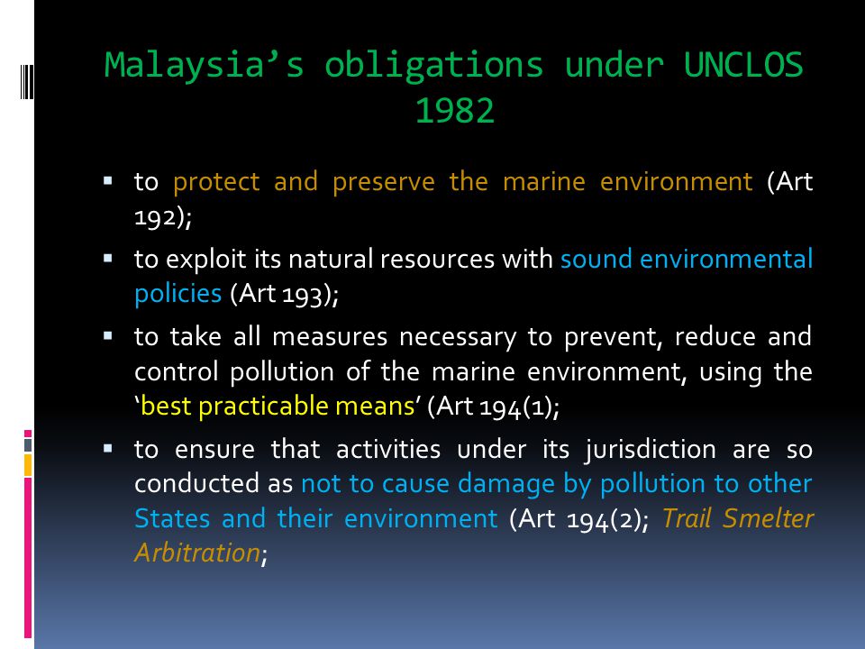 Malaysia’s obligations under UNCLOS 1982  to protect and preserve the marine environment (Art 192);  to exploit its natural resources with sound environmental policies (Art 193);  to take all measures necessary to prevent, reduce and control pollution of the marine environment, using the ‘best practicable means’ (Art 194(1);  to ensure that activities under its jurisdiction are so conducted as not to cause damage by pollution to other States and their environment (Art 194(2); Trail Smelter Arbitration;