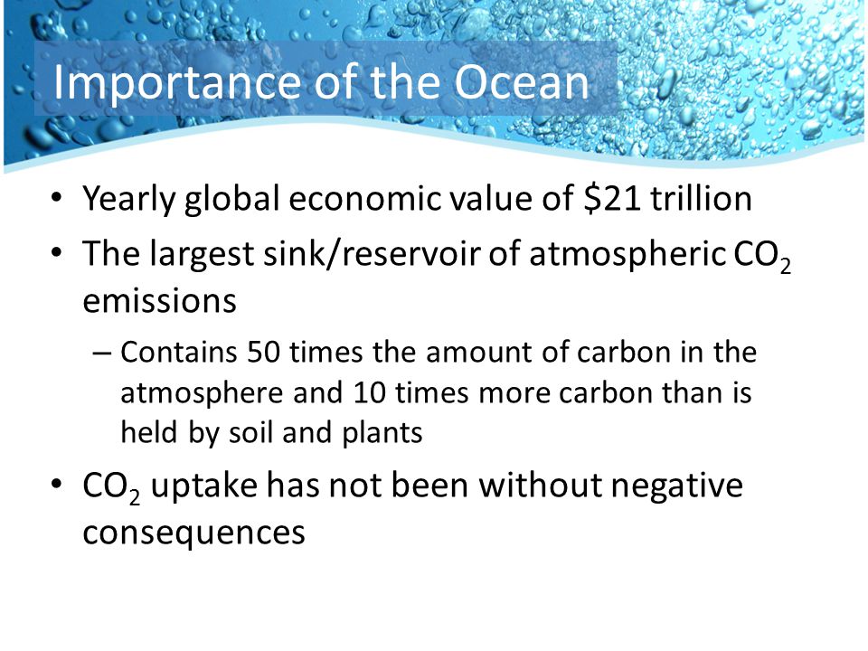 Yearly global economic value of $21 trillion The largest sink/reservoir of atmospheric CO 2 emissions – Contains 50 times the amount of carbon in the atmosphere and 10 times more carbon than is held by soil and plants CO 2 uptake has not been without negative consequences Importance of the Ocean