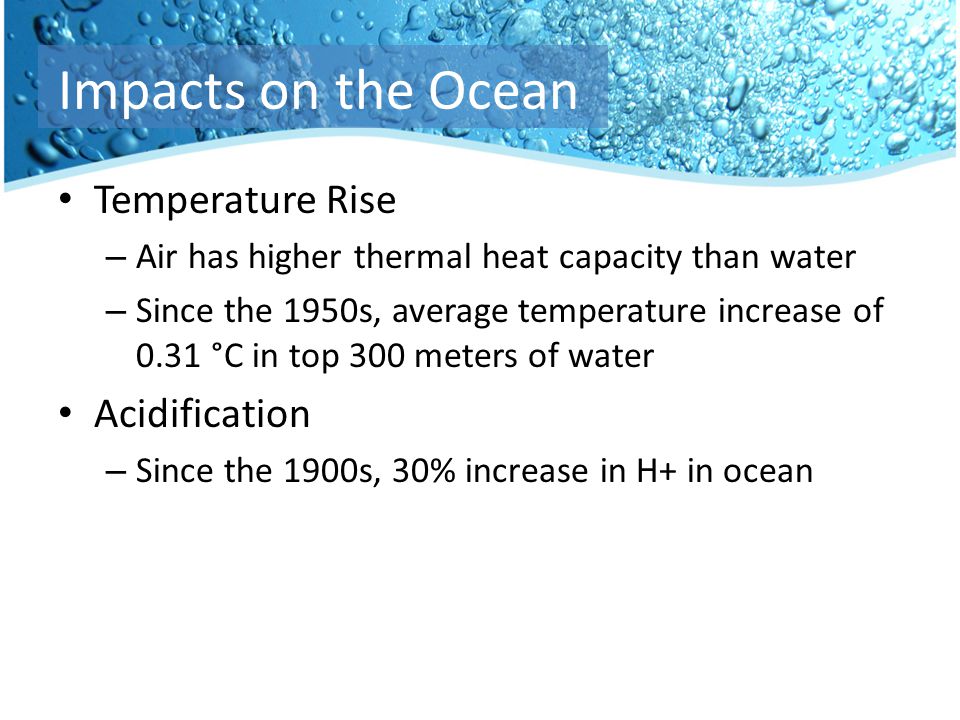 Temperature Rise – Air has higher thermal heat capacity than water – Since the 1950s, average temperature increase of 0.31 °C in top 300 meters of water Acidification – Since the 1900s, 30% increase in H+ in ocean Impacts on the Ocean