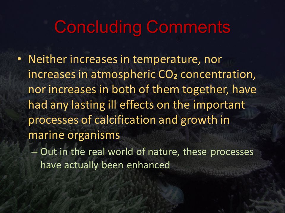 Neither increases in temperature, nor increases in atmospheric CO 2 concentration, nor increases in both of them together, have had any lasting ill effects on the important processes of calcification and growth in marine organisms Neither increases in temperature, nor increases in atmospheric CO 2 concentration, nor increases in both of them together, have had any lasting ill effects on the important processes of calcification and growth in marine organisms – Out in the real world of nature, these processes have actually been enhanced