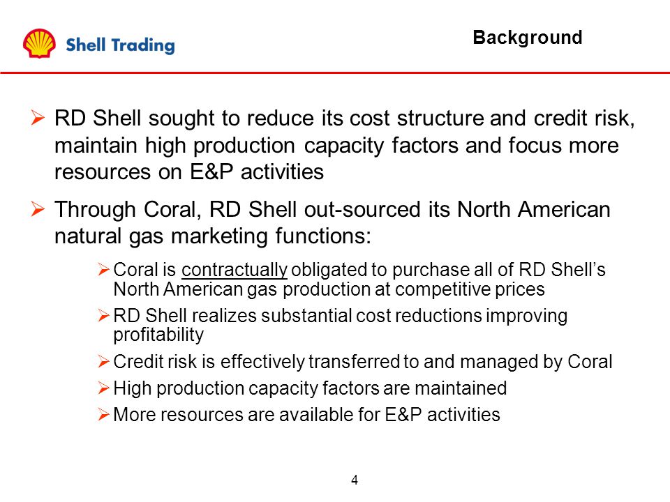 4 Background  RD Shell sought to reduce its cost structure and credit risk, maintain high production capacity factors and focus more resources on E&P activities  Through Coral, RD Shell out-sourced its North American natural gas marketing functions:  Coral is contractually obligated to purchase all of RD Shell’s North American gas production at competitive prices  RD Shell realizes substantial cost reductions improving profitability  Credit risk is effectively transferred to and managed by Coral  High production capacity factors are maintained  More resources are available for E&P activities