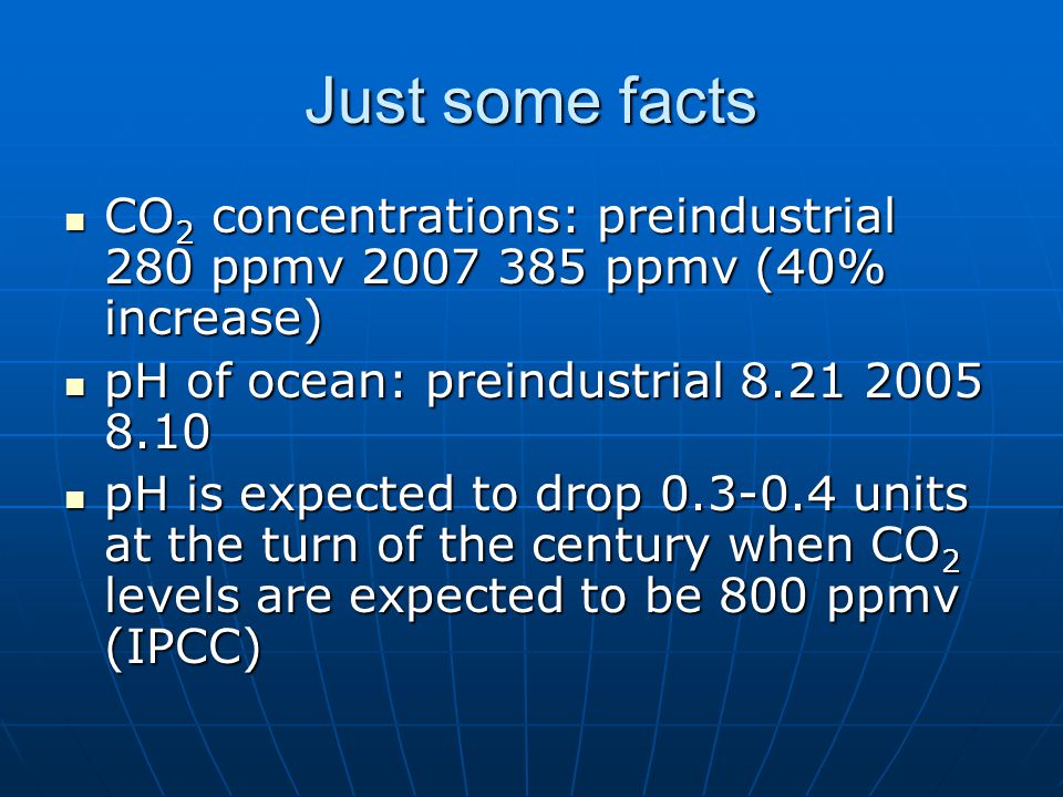 Just some facts CO 2 concentrations: preindustrial 280 ppmv ppmv (40% increase) CO 2 concentrations: preindustrial 280 ppmv ppmv (40% increase) pH of ocean: preindustrial pH of ocean: preindustrial pH is expected to drop units at the turn of the century when CO 2 levels are expected to be 800 ppmv (IPCC) pH is expected to drop units at the turn of the century when CO 2 levels are expected to be 800 ppmv (IPCC)
