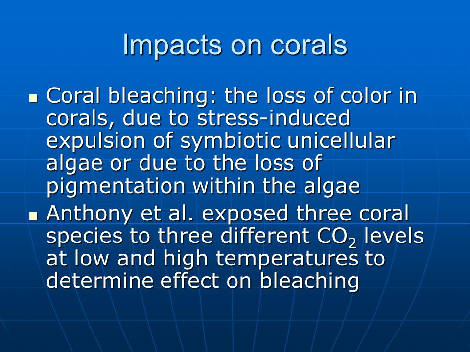 Impacts on corals Coral bleaching: the loss of color in corals, due to stress-induced expulsion of symbiotic unicellular algae or due to the loss of pigmentation within the algae Coral bleaching: the loss of color in corals, due to stress-induced expulsion of symbiotic unicellular algae or due to the loss of pigmentation within the algae Anthony et al.