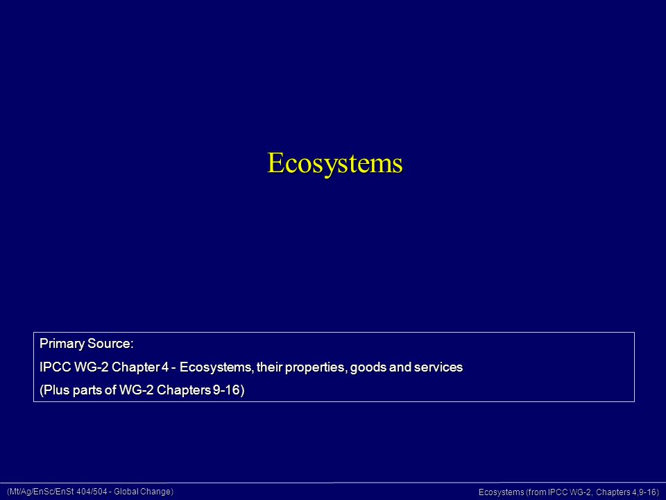 (Mt/Ag/EnSc/EnSt 404/504 - Global Change) Ecosystems (from IPCC WG-2, Chapters 4,9-16) Ecosystems Primary Source: IPCC WG-2 Chapter 4 - Ecosystems, their properties, goods and services (Plus parts of WG-2 Chapters 9-16)