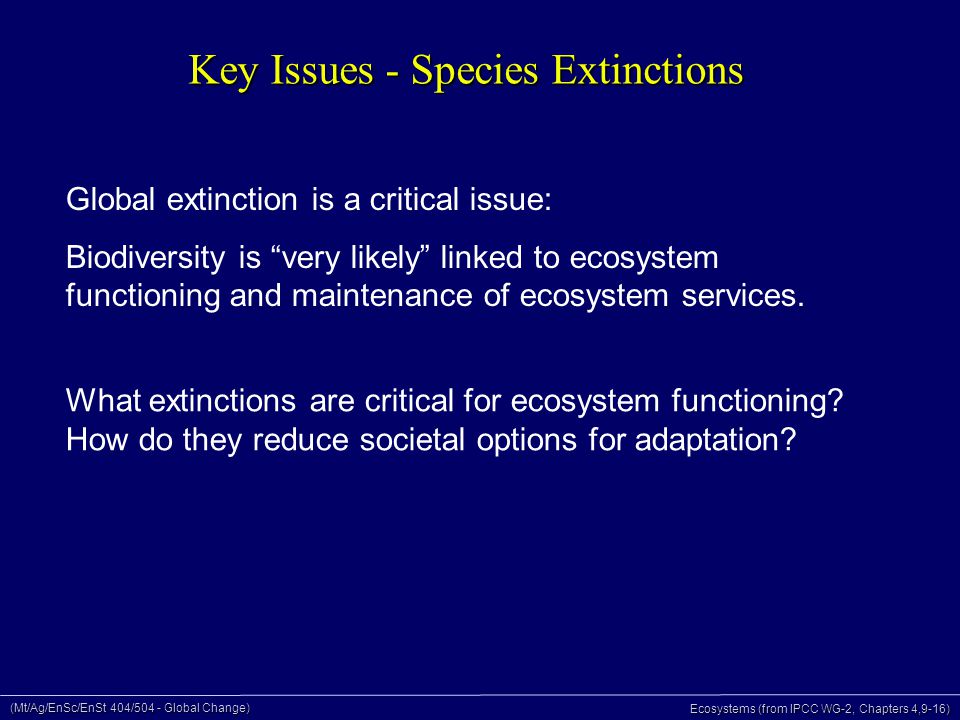(Mt/Ag/EnSc/EnSt 404/504 - Global Change) Ecosystems (from IPCC WG-2, Chapters 4,9-16) Key Issues - Species Extinctions Global extinction is a critical issue: Biodiversity is very likely linked to ecosystem functioning and maintenance of ecosystem services.