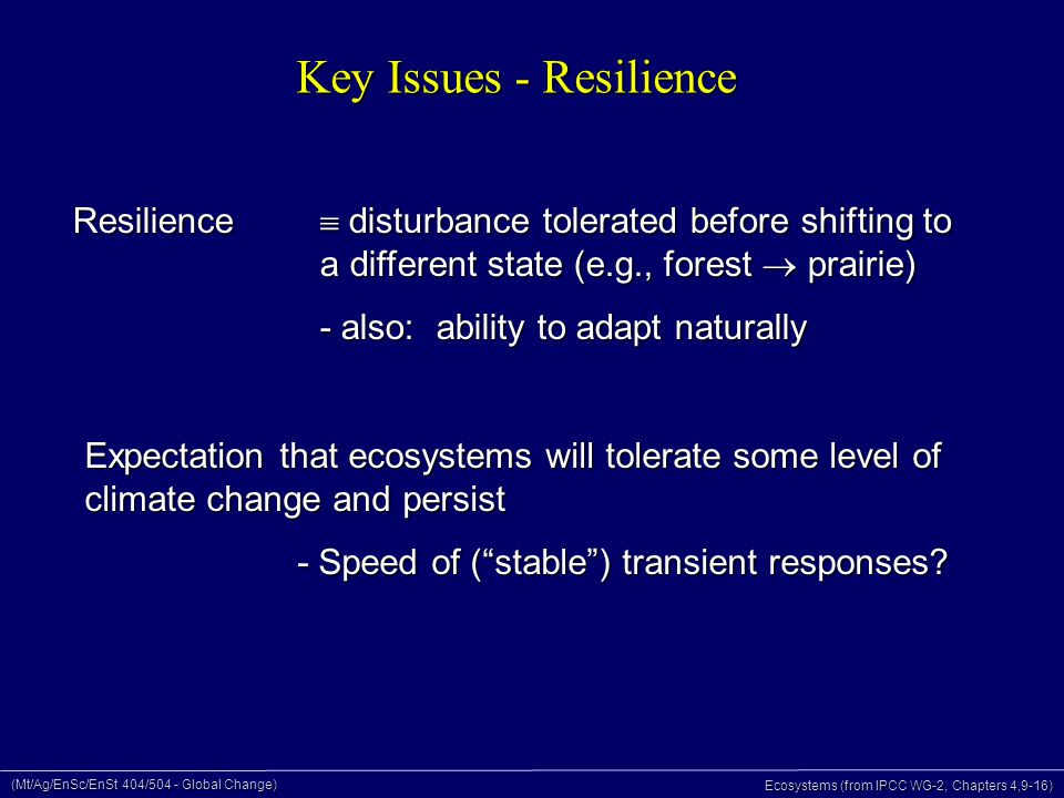 (Mt/Ag/EnSc/EnSt 404/504 - Global Change) Ecosystems (from IPCC WG-2, Chapters 4,9-16) Key Issues - Resilience Resilience  disturbance tolerated before shifting to a different state (e.g., forest  prairie) - also: ability to adapt naturally Expectation that ecosystems will tolerate some level of climate change and persist - Speed of ( stable ) transient responses