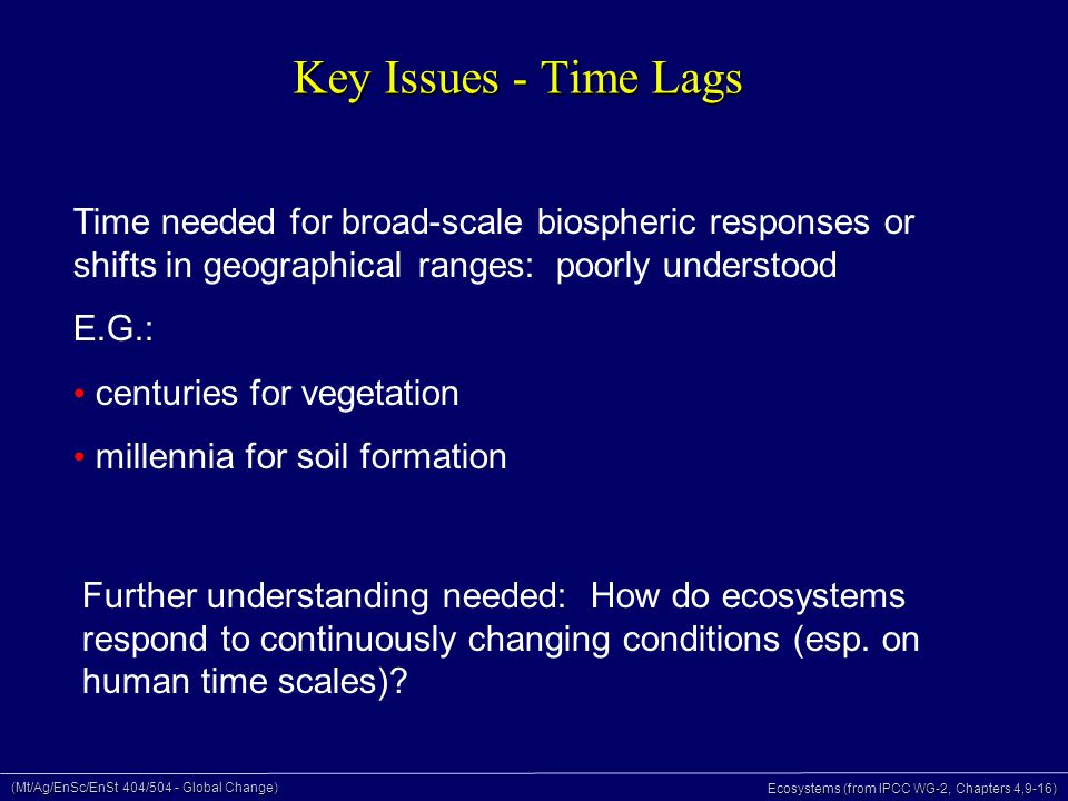 (Mt/Ag/EnSc/EnSt 404/504 - Global Change) Ecosystems (from IPCC WG-2, Chapters 4,9-16) Key Issues - Time Lags Time needed for broad-scale biospheric responses or shifts in geographical ranges: poorly understood E.G.: centuries for vegetation millennia for soil formation Further understanding needed: How do ecosystems respond to continuously changing conditions (esp.