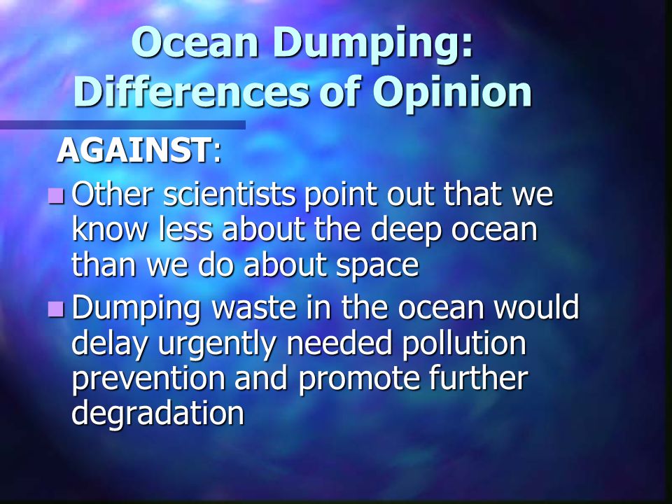 Ocean Dumping: Differences of Opinion AGAINST: AGAINST: Other scientists point out that we know less about the deep ocean than we do about space Other scientists point out that we know less about the deep ocean than we do about space Dumping waste in the ocean would delay urgently needed pollution prevention and promote further degradation Dumping waste in the ocean would delay urgently needed pollution prevention and promote further degradation