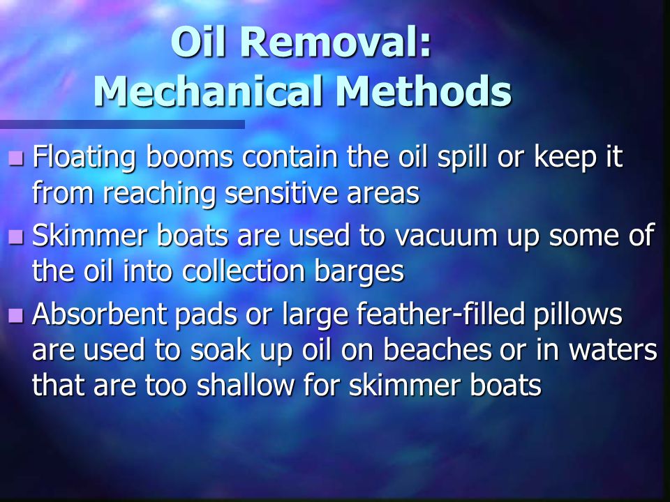 Oil Removal: Mechanical Methods Floating booms contain the oil spill or keep it from reaching sensitive areas Floating booms contain the oil spill or keep it from reaching sensitive areas Skimmer boats are used to vacuum up some of the oil into collection barges Skimmer boats are used to vacuum up some of the oil into collection barges Absorbent pads or large feather-filled pillows are used to soak up oil on beaches or in waters that are too shallow for skimmer boats Absorbent pads or large feather-filled pillows are used to soak up oil on beaches or in waters that are too shallow for skimmer boats