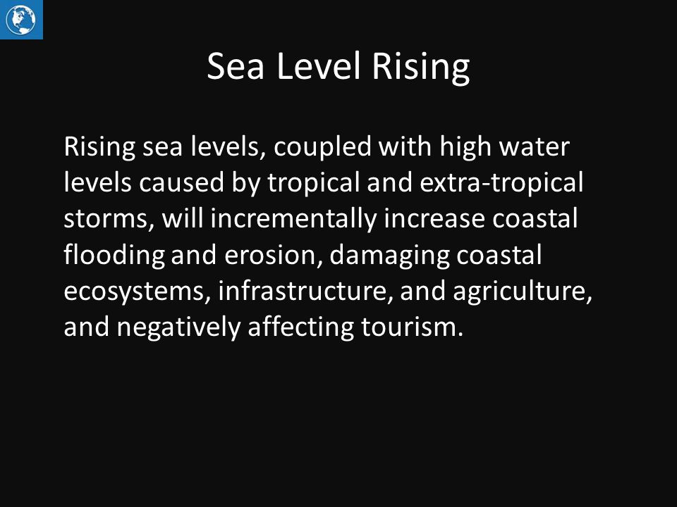 Sea Level Rising Rising sea levels, coupled with high water levels caused by tropical and extra-tropical storms, will incrementally increase coastal flooding and erosion, damaging coastal ecosystems, infrastructure, and agriculture, and negatively affecting tourism.