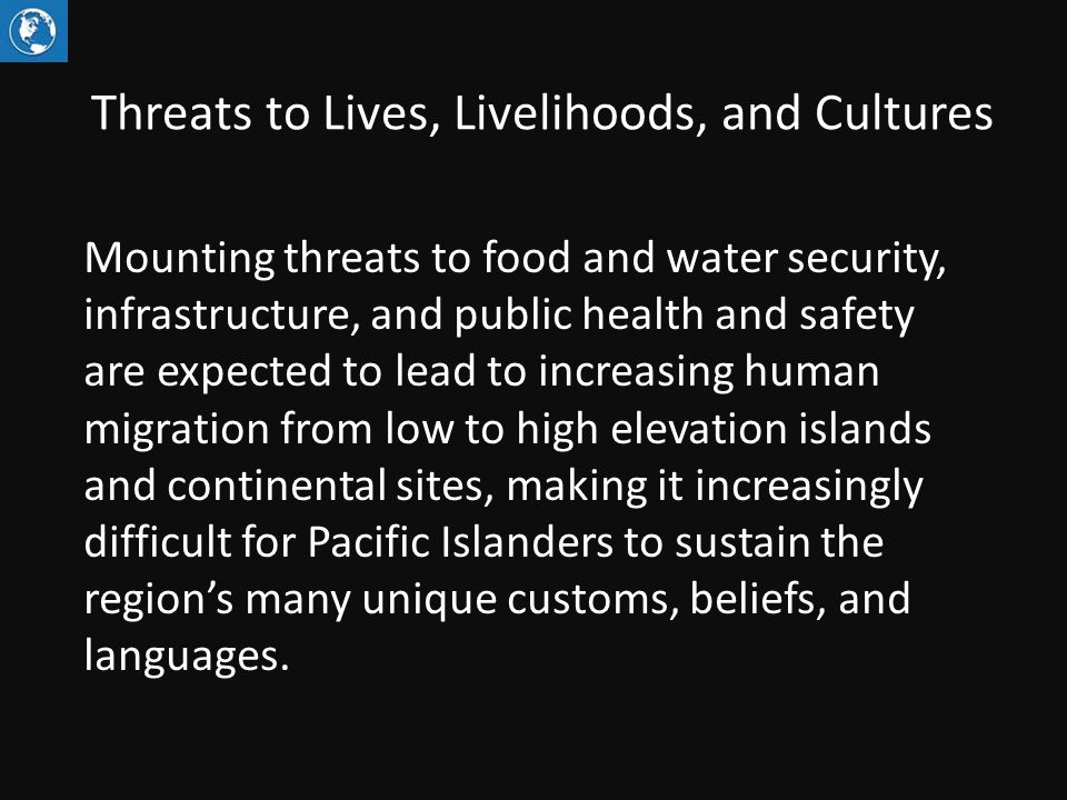 Threats to Lives, Livelihoods, and Cultures Mounting threats to food and water security, infrastructure, and public health and safety are expected to lead to increasing human migration from low to high elevation islands and continental sites, making it increasingly difficult for Pacific Islanders to sustain the region’s many unique customs, beliefs, and languages.