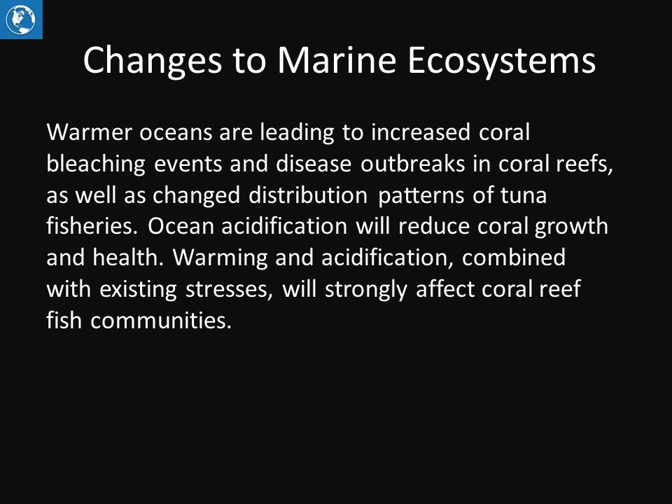 Changes to Marine Ecosystems Warmer oceans are leading to increased coral bleaching events and disease outbreaks in coral reefs, as well as changed distribution patterns of tuna fisheries.