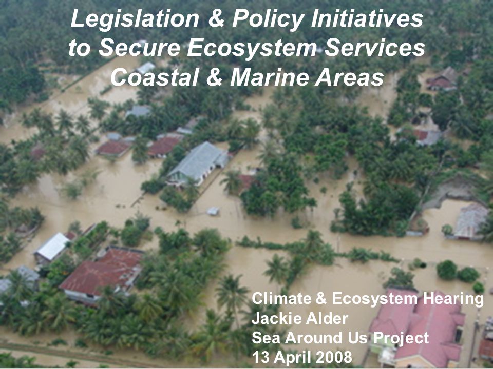 Legislation & Policy Initiatives to Secure Ecosystem Services Coastal & Marine Areas Climate & Ecosystem Hearing Jackie Alder Sea Around Us Project 13 April 2008