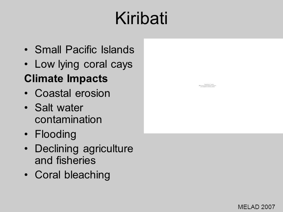 Kiribati Small Pacific Islands Low lying coral cays Climate Impacts Coastal erosion Salt water contamination Flooding Declining agriculture and fisheries Coral bleaching MELAD 2007