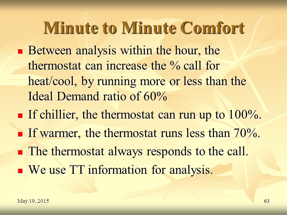 63May 19, 2015May 19, 2015May 19, Minute to Minute Comfort Between analysis within the hour, the thermostat can increase the % call for heat/cool, by running more or less than the Ideal Demand ratio of 60% Between analysis within the hour, the thermostat can increase the % call for heat/cool, by running more or less than the Ideal Demand ratio of 60% If chillier, the thermostat can run up to 100%.