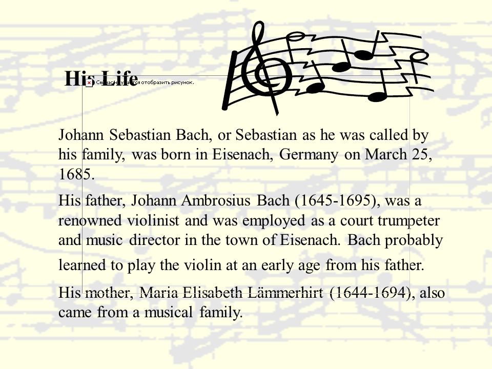 His Life Johann Sebastian Bach, or Sebastian as he was called by his family, was born in Eisenach, Germany on March 25, 1685.