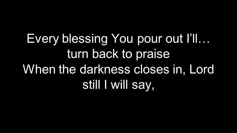 Every blessing You pour out I’ll… turn back to praise When the darkness closes in, Lord still I will say,