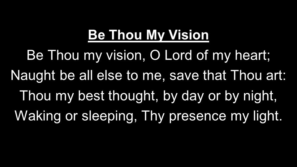 Be Thou My Vision Be Thou my vision, O Lord of my heart; Naught be all else to me, save that Thou art: Thou my best thought, by day or by night, Waking or sleeping, Thy presence my light.