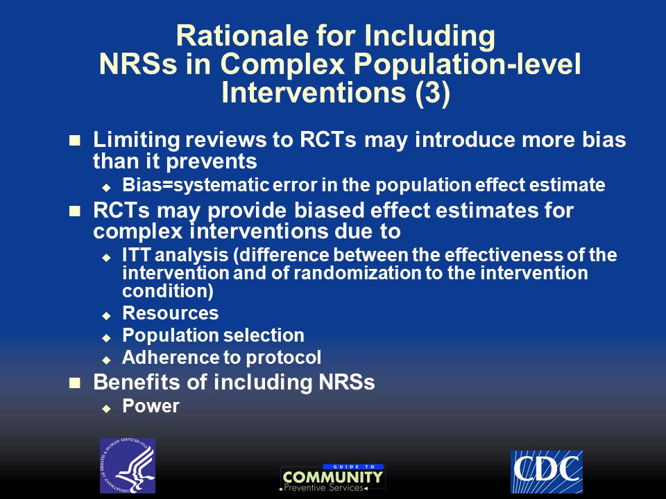 Rationale for Including NRSs in Complex Population-level Interventions (3) Limiting reviews to RCTs may introduce more bias than it prevents  Bias=systematic error in the population effect estimate RCTs may provide biased effect estimates for complex interventions due to  ITT analysis (difference between the effectiveness of the intervention and of randomization to the intervention condition)  Resources  Population selection  Adherence to protocol Benefits of including NRSs  Power