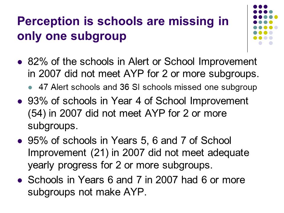 Perception is schools are missing in only one subgroup 82% of the schools in Alert or School Improvement in 2007 did not meet AYP for 2 or more subgroups.