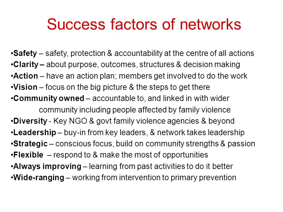 Success factors of networks Safety – safety, protection & accountability at the centre of all actions Clarity – about purpose, outcomes, structures & decision making Action – have an action plan; members get involved to do the work Vision – focus on the big picture & the steps to get there Community owned – accountable to, and linked in with wider community including people affected by family violence Diversity - Key NGO & govt family violence agencies & beyond Leadership – buy-in from key leaders, & network takes leadership Strategic – conscious focus, build on community strengths & passion Flexible – respond to & make the most of opportunities Always improving – learning from past activities to do it better Wide-ranging – working from intervention to primary prevention