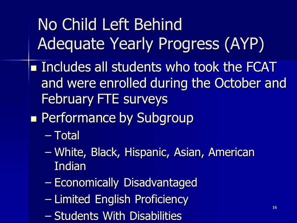 16 No Child Left Behind Adequate Yearly Progress (AYP) Includes all students who took the FCAT and were enrolled during the October and February FTE surveys Includes all students who took the FCAT and were enrolled during the October and February FTE surveys Performance by Subgroup Performance by Subgroup –Total –White, Black, Hispanic, Asian, American Indian –Economically Disadvantaged –Limited English Proficiency –Students With Disabilities