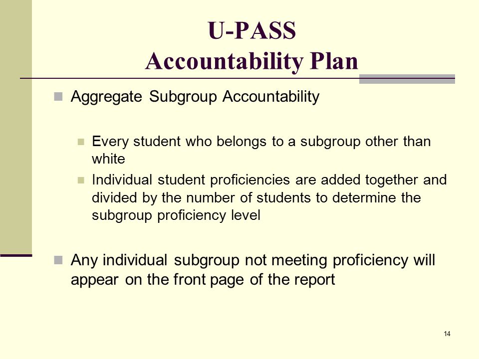 14 U-PASS Accountability Plan Aggregate Subgroup Accountability Every student who belongs to a subgroup other than white Individual student proficiencies are added together and divided by the number of students to determine the subgroup proficiency level Any individual subgroup not meeting proficiency will appear on the front page of the report