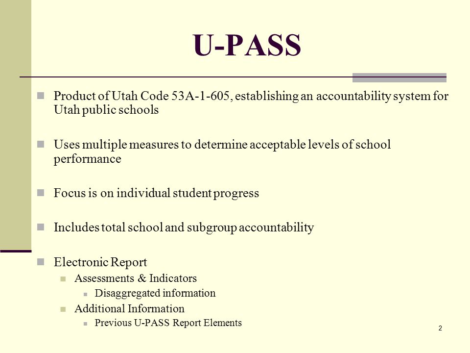 2 U-PASS Product of Utah Code 53A-1-605, establishing an accountability system for Utah public schools Uses multiple measures to determine acceptable levels of school performance Focus is on individual student progress Includes total school and subgroup accountability Electronic Report Assessments & Indicators Disaggregated information Additional Information Previous U-PASS Report Elements