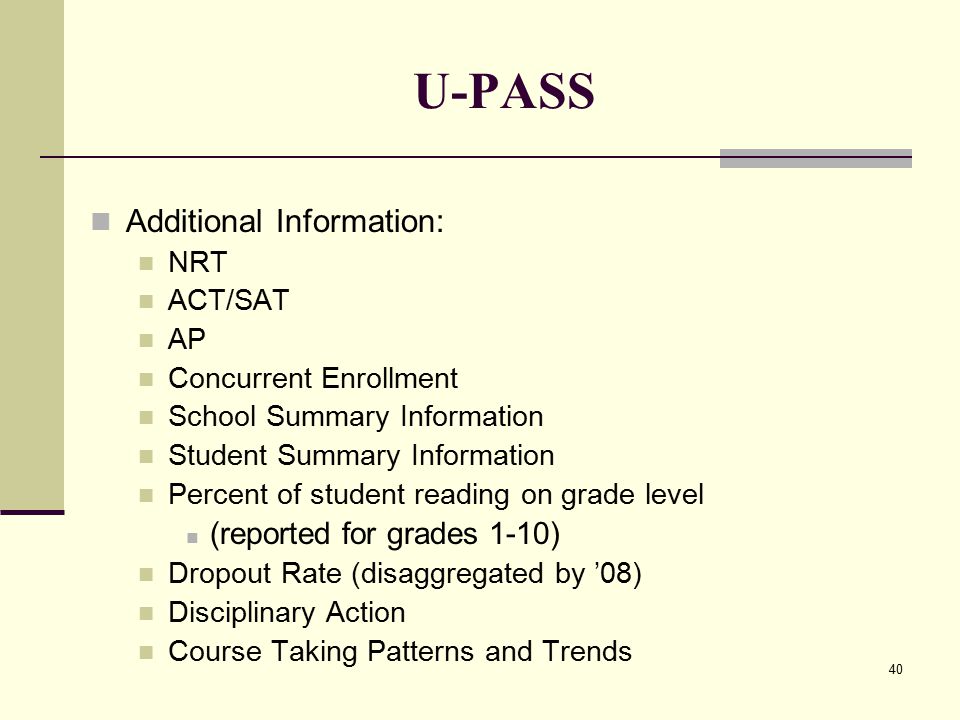 40 U-PASS Additional Information: NRT ACT/SAT AP Concurrent Enrollment School Summary Information Student Summary Information Percent of student reading on grade level (reported for grades 1-10) Dropout Rate (disaggregated by ’08) Disciplinary Action Course Taking Patterns and Trends