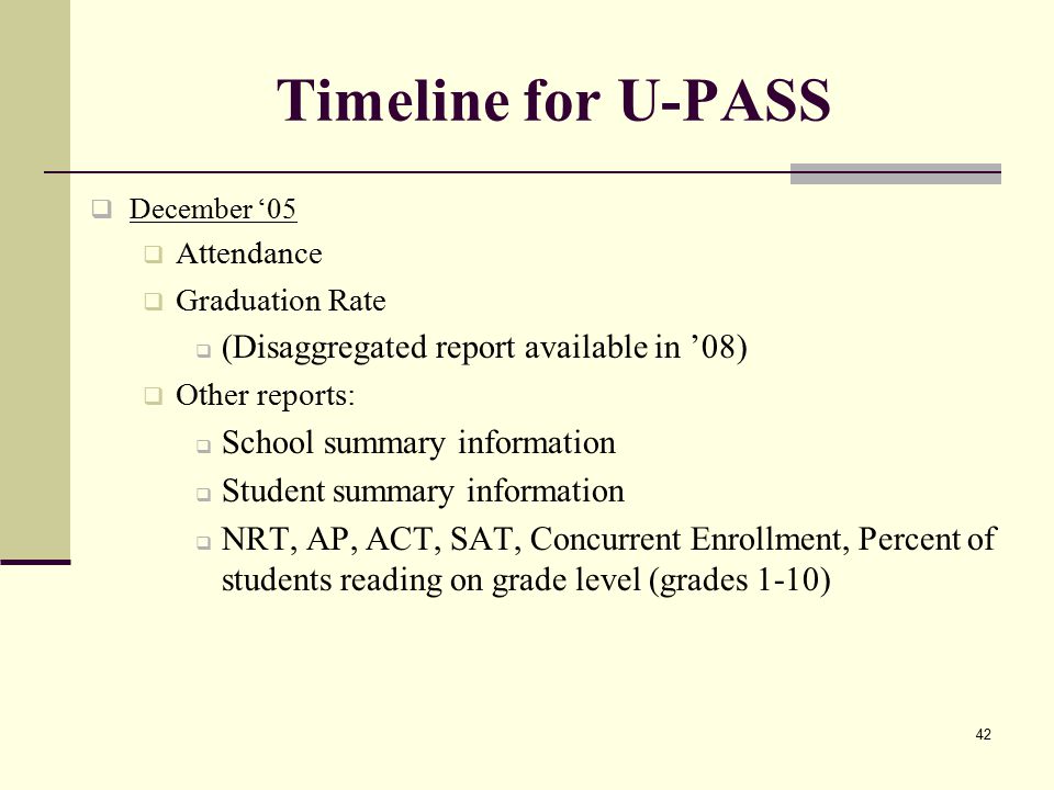 42 Timeline for U-PASS  December ‘05  Attendance  Graduation Rate  (Disaggregated report available in ’08)  Other reports:  School summary information  Student summary information  NRT, AP, ACT, SAT, Concurrent Enrollment, Percent of students reading on grade level (grades 1-10)