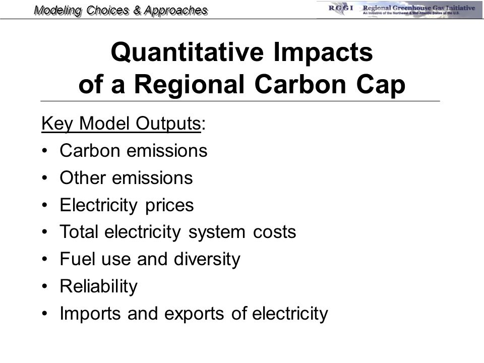 Modeling Choices & Approaches Key Model Outputs: Carbon emissions Other emissions Electricity prices Total electricity system costs Fuel use and diversity Reliability Imports and exports of electricity Quantitative Impacts of a Regional Carbon Cap