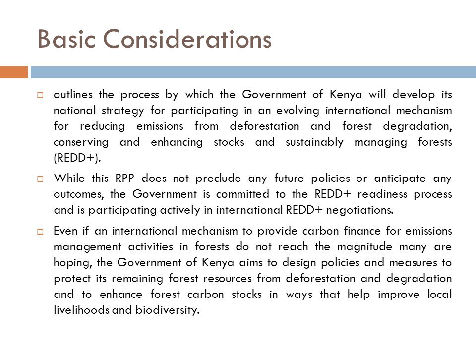 Basic Considerations  outlines the process by which the Government of Kenya will develop its national strategy for participating in an evolving international mechanism for reducing emissions from deforestation and forest degradation, conserving and enhancing stocks and sustainably managing forests (REDD+).