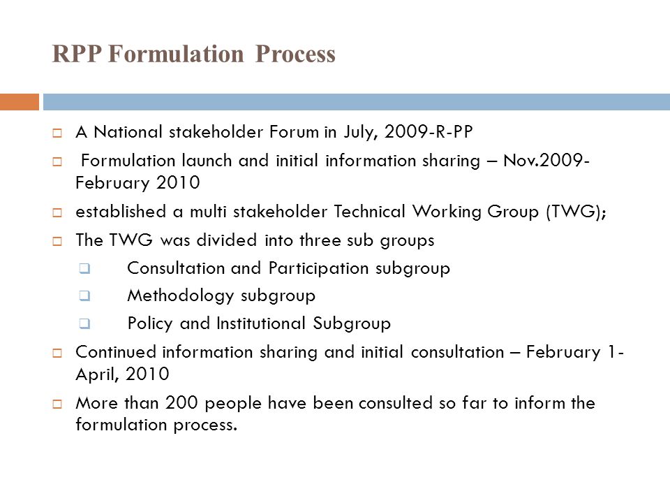 RPP Formulation Process  A National stakeholder Forum in July, 2009-R-PP  Formulation launch and initial information sharing – Nov February 2010  established a multi stakeholder Technical Working Group (TWG);  The TWG was divided into three sub groups  Consultation and Participation subgroup  Methodology subgroup  Policy and Institutional Subgroup  Continued information sharing and initial consultation – February 1- April, 2010  More than 200 people have been consulted so far to inform the formulation process.