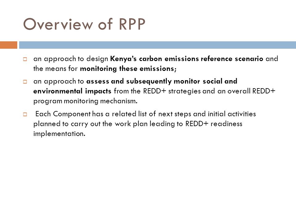Overview of RPP  an approach to design Kenya’s carbon emissions reference scenario and the means for monitoring these emissions;  an approach to assess and subsequently monitor social and environmental impacts from the REDD+ strategies and an overall REDD+ program monitoring mechanism.