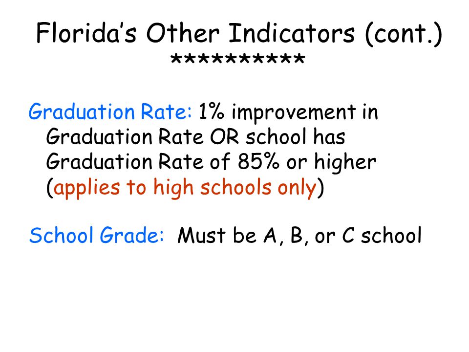 Florida’s Other Indicators (cont.) ********** Graduation Rate: 1% improvement in Graduation Rate OR school has Graduation Rate of 85% or higher (applies to high schools only) School Grade: Must be A, B, or C school