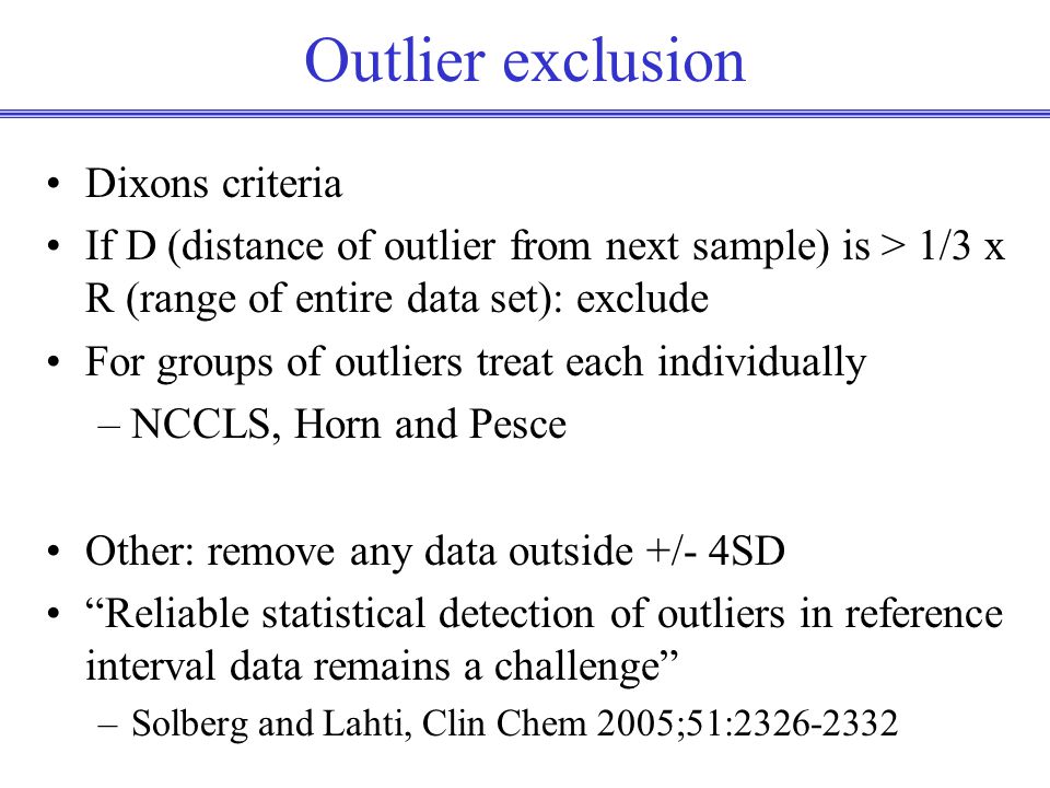 Outlier exclusion Dixons criteria If D (distance of outlier from next sample) is > 1/3 x R (range of entire data set): exclude For groups of outliers treat each individually –NCCLS, Horn and Pesce Other: remove any data outside +/- 4SD Reliable statistical detection of outliers in reference interval data remains a challenge –Solberg and Lahti, Clin Chem 2005;51: