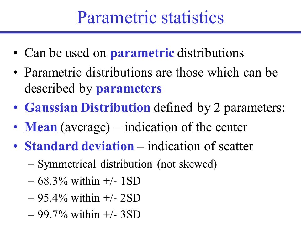 Parametric statistics Can be used on parametric distributions Parametric distributions are those which can be described by parameters Gaussian Distribution defined by 2 parameters: Mean (average) – indication of the center Standard deviation – indication of scatter –Symmetrical distribution (not skewed) –68.3% within +/- 1SD –95.4% within +/- 2SD –99.7% within +/- 3SD
