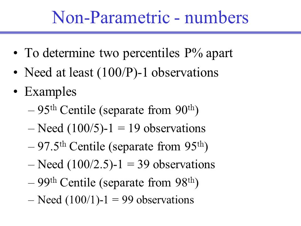 Non-Parametric - numbers To determine two percentiles P% apart Need at least (100/P)-1 observations Examples –95 th Centile (separate from 90 th ) –Need (100/5)-1 = 19 observations –97.5 th Centile (separate from 95 th ) –Need (100/2.5)-1 = 39 observations –99 th Centile (separate from 98 th ) –Need (100/1)-1 = 99 observations
