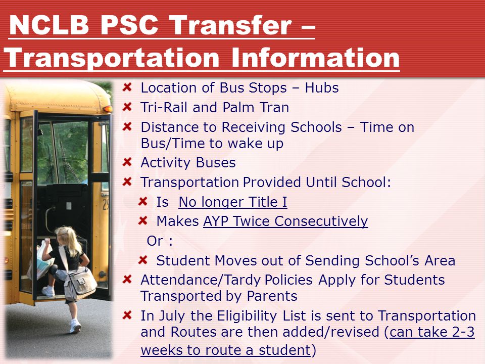Location of Bus Stops – Hubs Tri-Rail and Palm Tran Distance to Receiving Schools – Time on Bus/Time to wake up Activity Buses Transportation Provided Until School: Is No longer Title I Makes AYP Twice Consecutively Or : Student Moves out of Sending School’s Area Attendance/Tardy Policies Apply for Students Transported by Parents In July the Eligibility List is sent to Transportation and Routes are then added/revised (can take 2-3 weeks to route a student) NCLB PSC Transfer – Transportation Information