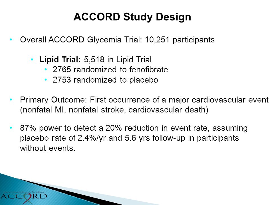 ACCORD Study Design Overall ACCORD Glycemia Trial: 10,251 participants Lipid Trial: 5,518 in Lipid Trial 2765 randomized to fenofibrate 2753 randomized to placebo Primary Outcome: First occurrence of a major cardiovascular event (nonfatal MI, nonfatal stroke, cardiovascular death) 87% power to detect a 20% reduction in event rate, assuming placebo rate of 2.4%/yr and 5.6 yrs follow-up in participants without events.