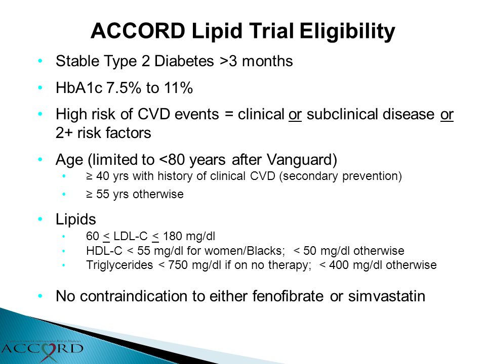 ACCORD Lipid Trial Eligibility Stable Type 2 Diabetes >3 months HbA1c 7.5% to 11% High risk of CVD events = clinical or subclinical disease or 2+ risk factors Age (limited to <80 years after Vanguard) ≥ 40 yrs with history of clinical CVD (secondary prevention) ≥ 55 yrs otherwise Lipids 60 < LDL-C < 180 mg/dl HDL-C < 55 mg/dl for women/Blacks; < 50 mg/dl otherwise Triglycerides < 750 mg/dl if on no therapy; < 400 mg/dl otherwise No contraindication to either fenofibrate or simvastatin