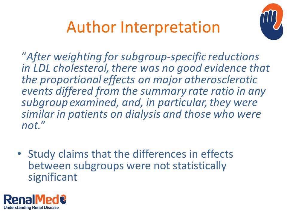 Author Interpretation After weighting for subgroup-specific reductions in LDL cholesterol, there was no good evidence that the proportional effects on major atherosclerotic events differed from the summary rate ratio in any subgroup examined, and, in particular, they were similar in patients on dialysis and those who were not. Study claims that the differences in effects between subgroups were not statistically significant