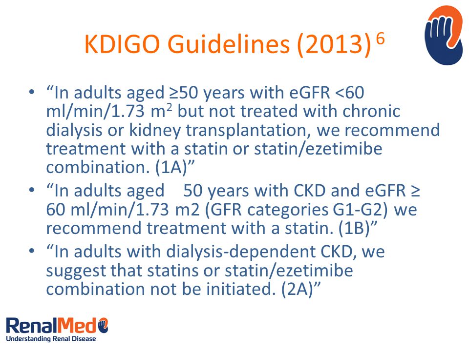 KDIGO Guidelines (2013) 6 In adults aged ≥50 years with eGFR <60 ml/min/1.73 m 2 but not treated with chronic dialysis or kidney transplantation, we recommend treatment with a statin or statin/ezetimibe combination.