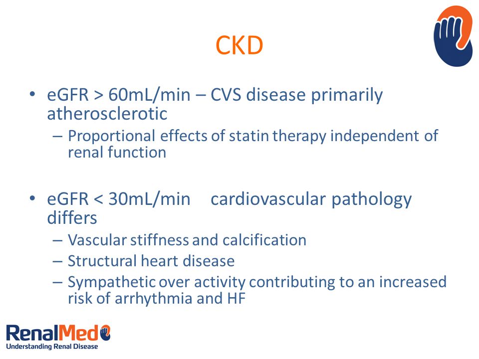 CKD eGFR > 60mL/min – CVS disease primarily atherosclerotic – Proportional effects of statin therapy independent of renal function eGFR < 30mL/min – cardiovascular pathology differs – Vascular stiffness and calcification – Structural heart disease – Sympathetic over activity contributing to an increased risk of arrhythmia and HF