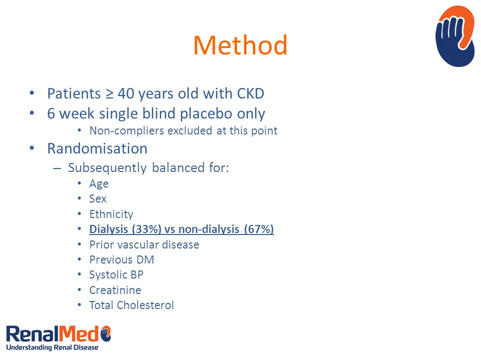 Method Patients ≥ 40 years old with CKD 6 week single blind placebo only Non-compliers excluded at this point Randomisation – Subsequently balanced for: Age Sex Ethnicity Dialysis (33%) vs non-dialysis (67%) Prior vascular disease Previous DM Systolic BP Creatinine Total Cholesterol
