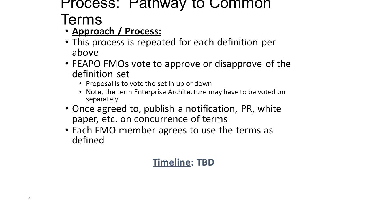 Process: Pathway to Common Terms Approach / Process: This process is repeated for each definition per above FEAPO FMOs vote to approve or disapprove of the definition set Proposal is to vote the set in up or down Note, the term Enterprise Architecture may have to be voted on separately Once agreed to, publish a notification, PR, white paper, etc.