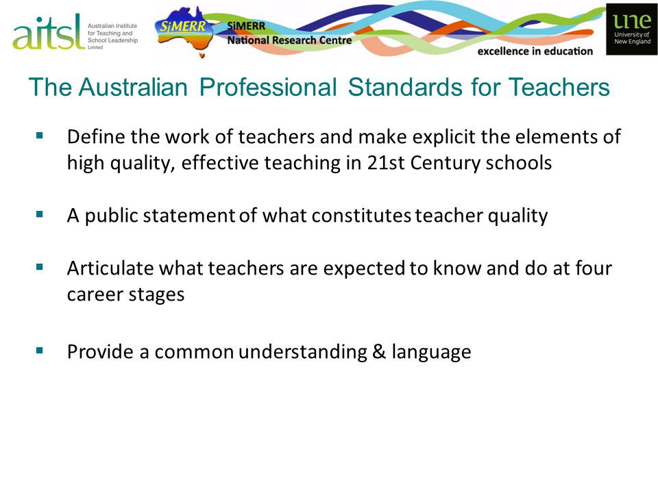  Define the work of teachers and make explicit the elements of high quality, effective teaching in 21st Century schools  A public statement of what constitutes teacher quality  Articulate what teachers are expected to know and do at four career stages  Provide a common understanding & language The Australian Professional Standards for Teachers