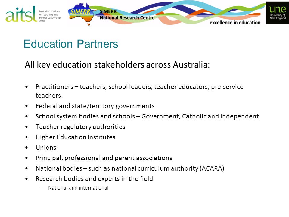 Education Partners All key education stakeholders across Australia: Practitioners – teachers, school leaders, teacher educators, pre-service teachers Federal and state/territory governments School system bodies and schools – Government, Catholic and Independent Teacher regulatory authorities Higher Education Institutes Unions Principal, professional and parent associations National bodies – such as national curriculum authority (ACARA) Research bodies and experts in the field –National and international