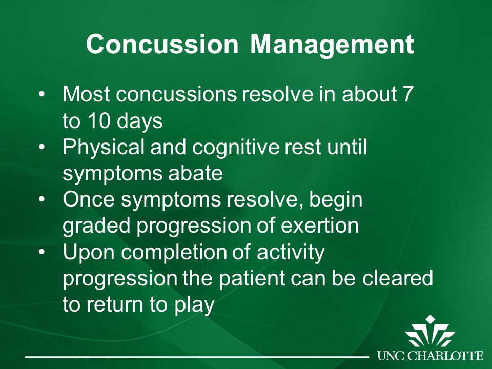 Concussion Management Most concussions resolve in about 7 to 10 days Physical and cognitive rest until symptoms abate Once symptoms resolve, begin graded progression of exertion Upon completion of activity progression the patient can be cleared to return to play